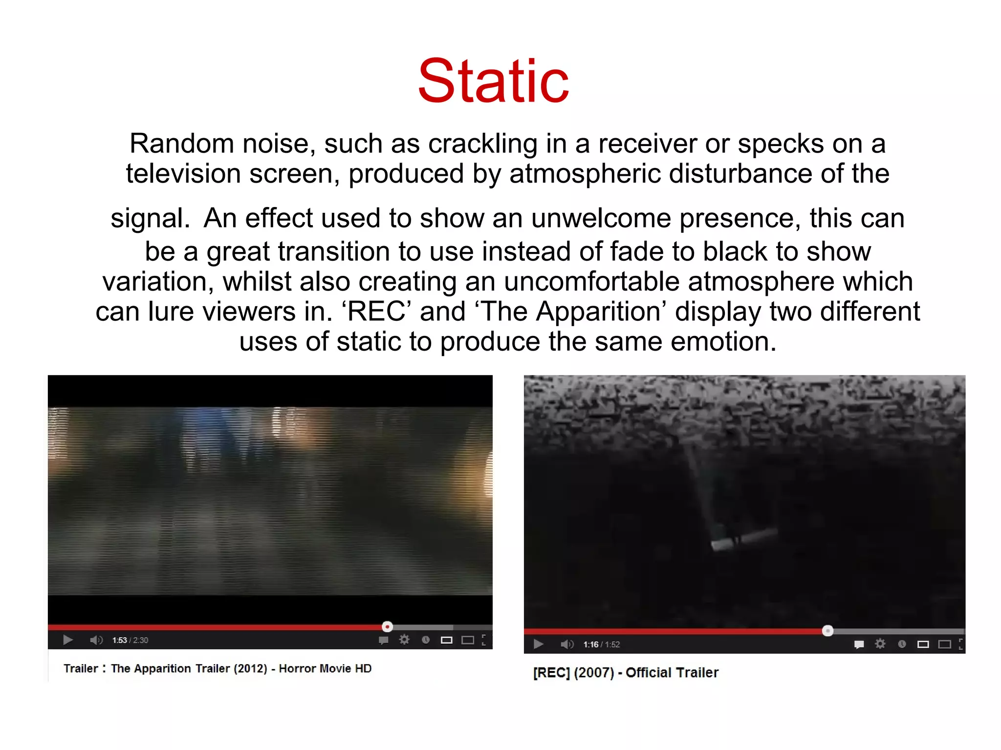 Static
  Random noise, such as crackling in a receiver or specks on a
  television screen, produced by atmospheric disturbance of the
 signal. An effect used to show an unwelcome presence, this can
    be a great transition to use instead of fade to black to show
variation, whilst also creating an uncomfortable atmosphere which
can lure viewers in. ‘REC’ and ‘The Apparition’ display two different
            uses of static to produce the same emotion.
 