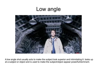 Low angle




A low angle shot usually acts to make the subject look superior and intimidating.It looks up
at a subject or object and is used to make the subject/object appear powerful/dominant.
 