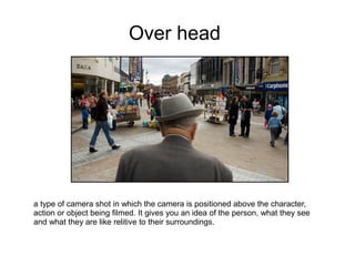 Over head




a type of camera shot in which the camera is positioned above the character,
action or object being filmed. It gives you an idea of the person, what they see
and what they are like relitive to their surroundings.
 