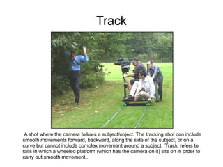 Track




 A shot where the camera follows a subject/object. The tracking shot can include
smooth movements forward, backward, along the side of the subject, or on a
curve but cannot include complex movement around a subject. ‘Track’ refers to
rails in which a wheeled platform (which has the camera on it) sits on in order to
carry out smooth movement..
 