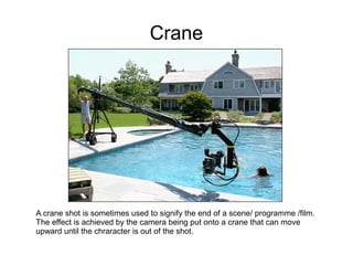 Crane




A crane shot is sometimes used to signify the end of a scene/ programme /film.
The effect is achieved by the camera being put onto a crane that can move
upward until the chraracter is out of the shot.
 