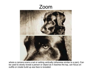 Zoom




where a camera scans a set or setting vertically (otherwise similar to a pan). Can
be used to slowly reveal a person or object as it reaches the top, can focus on
outfits or create build up asa face is revealed.
 