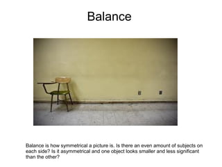 Balance




Balance is how symmetrical a picture is. Is there an even amount of subjects on
each side? Is it asymmetrical and one object looks smaller and less significant
than the other?
 