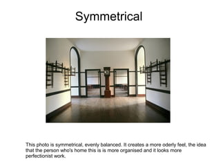 Symmetrical




This photo is symmetrical, evenly balanced. It creates a more oderly feel, the idea
that the person who's home this is is more organised and it looks more
perfectionist work.
 