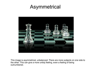 Asymmetrical




This image is asymmetrical, unbalanced. There are more subjects on one side to
the other. This can give a more untidy feeling, even a feeling of being
outnumbered.
 