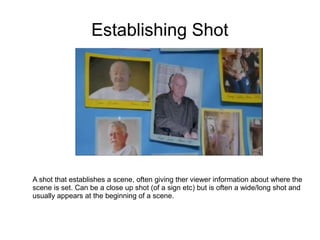 Establishing Shot




A shot that establishes a scene, often giving ther viewer information about where the
scene is set. Can be a close up shot (of a sign etc) but is often a wide/long shot and
usually appears at the beginning of a scene.
 