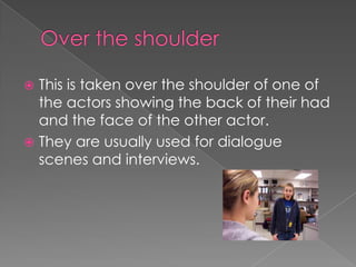 This is taken over the shoulder of one of
the actors showing the back of their had
and the face of the other actor.
 They are usually used for dialogue
scenes and interviews.


 