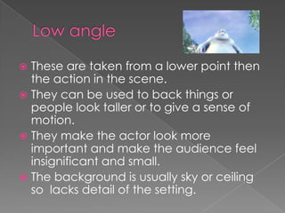 These are taken from a lower point then
the action in the scene.
 They can be used to back things or
people look taller or to give a sense of
motion.
 They make the actor look more
important and make the audience feel
insignificant and small.
 The background is usually sky or ceiling
so lacks detail of the setting.


 