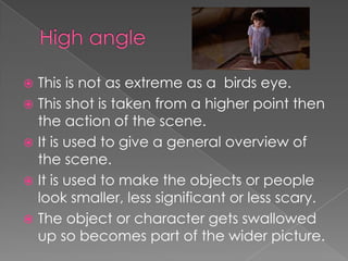 This is not as extreme as a birds eye.
 This shot is taken from a higher point then
the action of the scene.
 It is used to give a general overview of
the scene.
 It is used to make the objects or people
look smaller, less significant or less scary.
 The object or character gets swallowed
up so becomes part of the wider picture.


 
