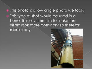 This photo is a low angle photo we took.
 This type of shot would be used in a
horror film or crime film to make the
villain look more dominant so therefor
more scary.


 