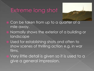 Can be taken from up to a quarter of a
mile away.
 Normally shows the exterior of a building or
landscape
 Used for establishing shots and often to
show scenes of thrilling action e.g. in war
films.




Very little detail is given so it is used to a
give a general impression.

 