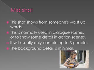 This shot shows from someone's waist up
wards.
 This is normally used in dialogue scenes
or to show some detail in action scenes.
 It will usually only contain up to 3 people.
 The background detail is minimal.


 