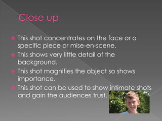 This shot concentrates on the face or a
specific piece or mise-en-scene.
 This shows very little detail of the
background.
 This shot magnifies the object so shows
importance.
 This shot can be used to show intimate shots
and gain the audiences trust.


 