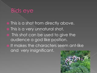 This is a shot from directly above.
 This is a very unnatural shot.
 This shot can be used to give the
audience a god like position.
 It makes the characters seem ant-like
and very insignificant.


 