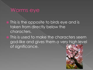 This is the opposite to birds eye and is
taken from directly below the
characters.
 This is used to make the characters seem
god-like and gives them a very high level
of significance.


 