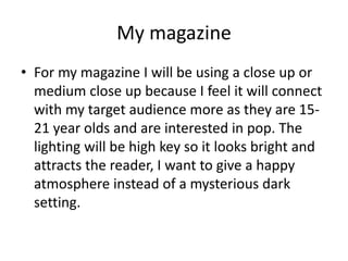 My magazine 
• For my magazine I will be using a close up or 
medium close up because I feel it will connect 
with my target audience more as they are 15- 
21 year olds and are interested in pop. The 
lighting will be high key so it looks bright and 
attracts the reader, I want to give a happy 
atmosphere instead of a mysterious dark 
setting. 
