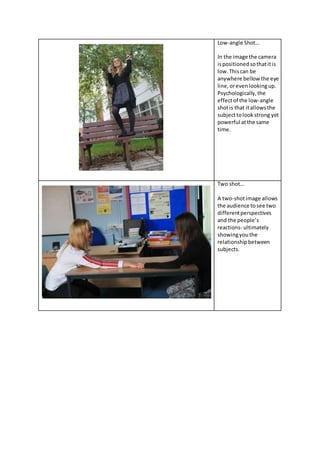 Low-angle Shot…
In the image the camera
ispositionedsothatitis
low.Thiscan be
anywhere bellow the eye
line,orevenlookingup.
Psychologically,the
effectof the low-angle
shotis that itallowsthe
subjecttolook strong yet
powerful atthe same
time.
Two shot…
A two-shotimage allows
the audience tosee two
differentperspectives
and the people’s
reactions- ultimately
showingyouthe
relationshipbetween
subjects.
 