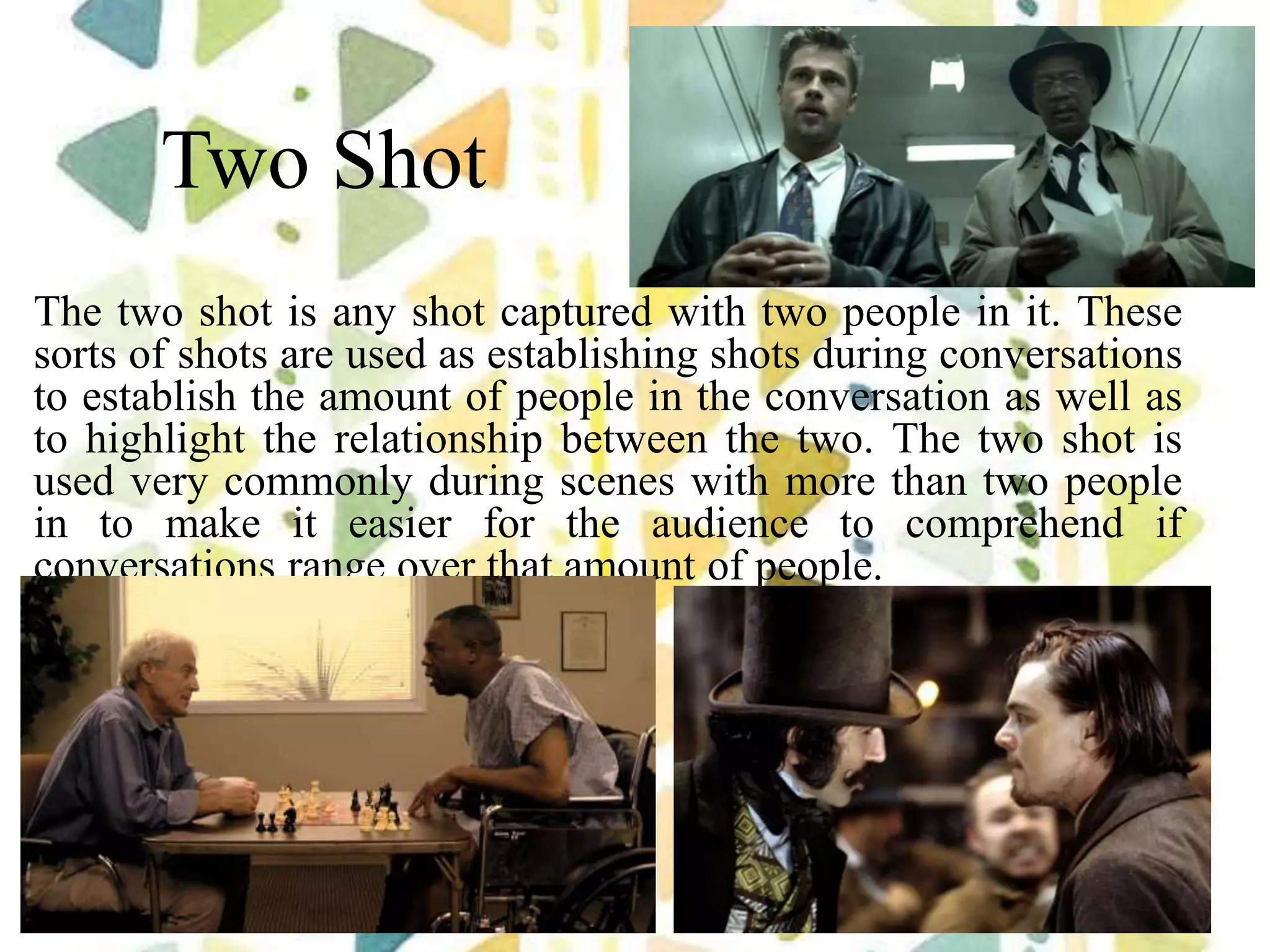 Two Shot
The two shot is any shot captured with two people in it. These
sorts of shots are used as establishing shots during conversations
to establish the amount of people in the conversation as well as
to highlight the relationship between the two. The two shot is
used very commonly during scenes with more than two people
in to make it easier for the audience to comprehend if
conversations range over that amount of people.
 