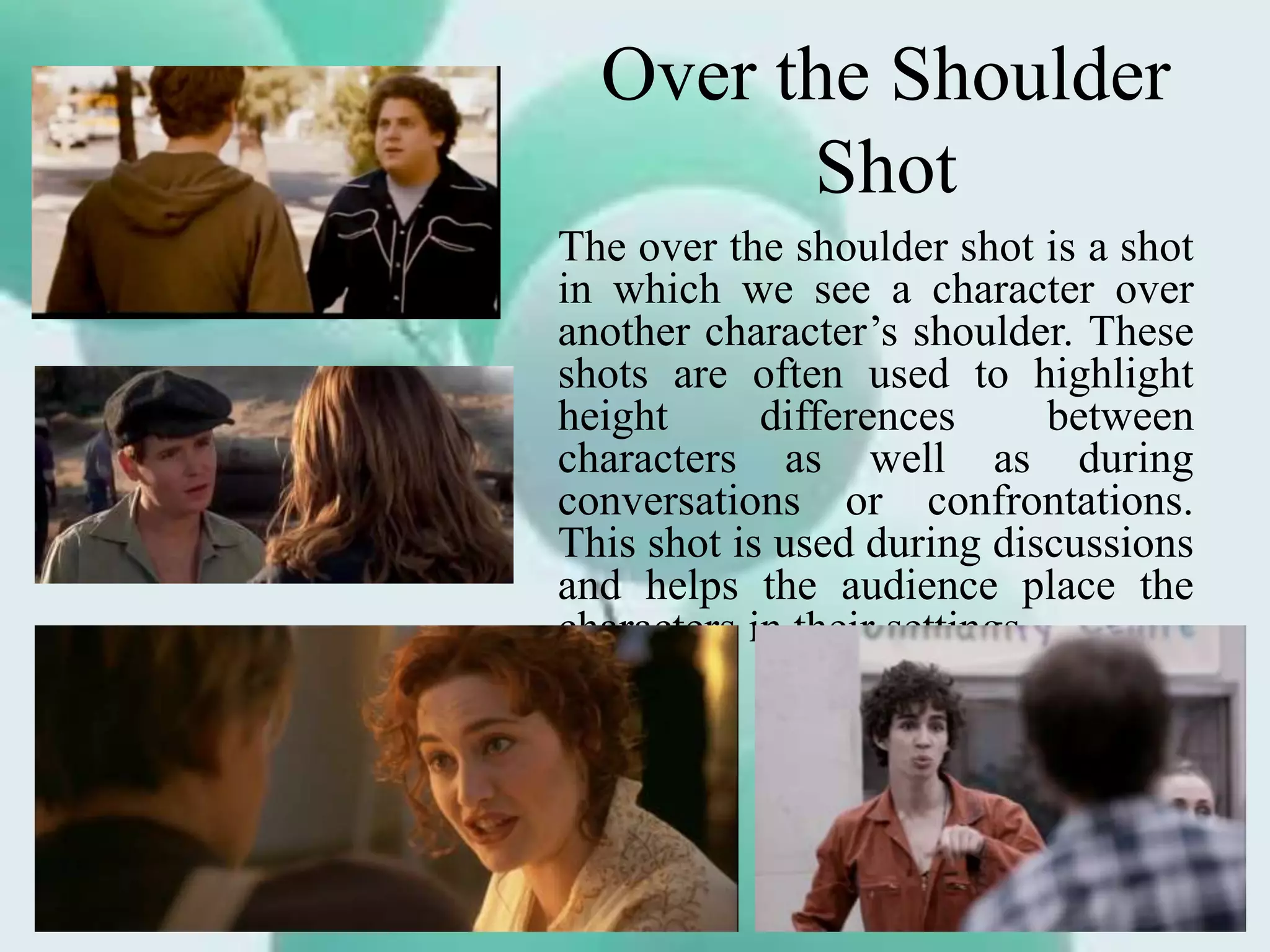 Over the Shoulder
Shot
The over the shoulder shot is a shot
in which we see a character over
another character’s shoulder. These
shots are often used to highlight
height differences between
characters as well as during
conversations or confrontations.
This shot is used during discussions
and helps the audience place the
characters in their settings.
 