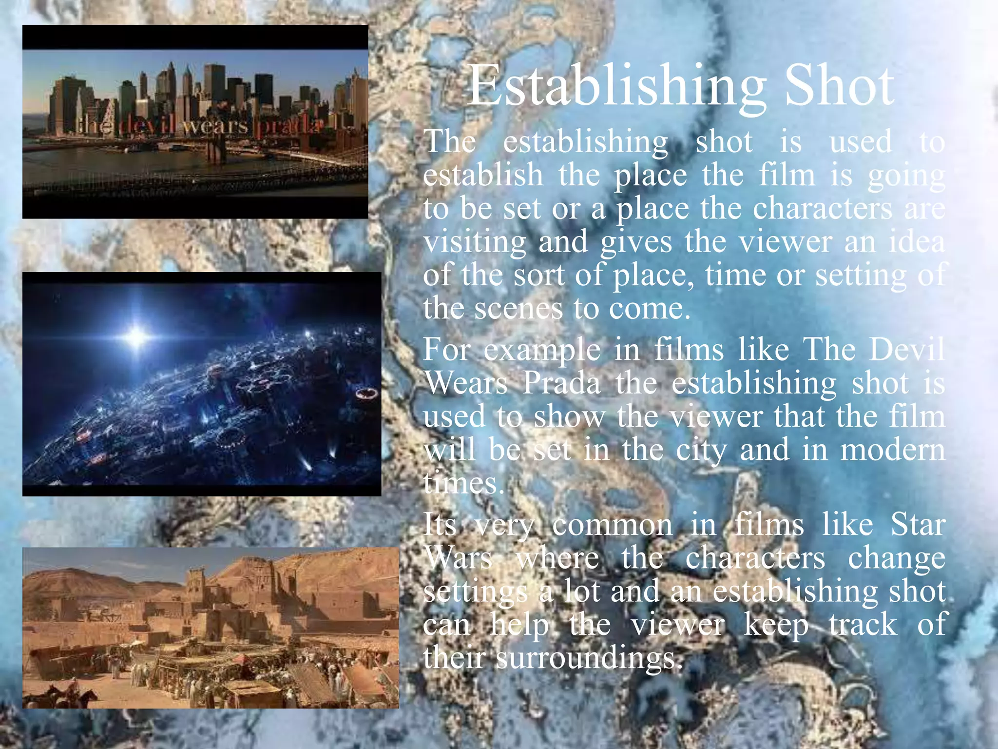 Establishing Shot
The establishing shot is used to
establish the place the film is going
to be set or a place the characters are
visiting and gives the viewer an idea
of the sort of place, time or setting of
the scenes to come.
For example in films like The Devil
Wears Prada the establishing shot is
used to show the viewer that the film
will be set in the city and in modern
times.
Its very common in films like Star
Wars where the characters change
settings a lot and an establishing shot
can help the viewer keep track of
their surroundings.
 