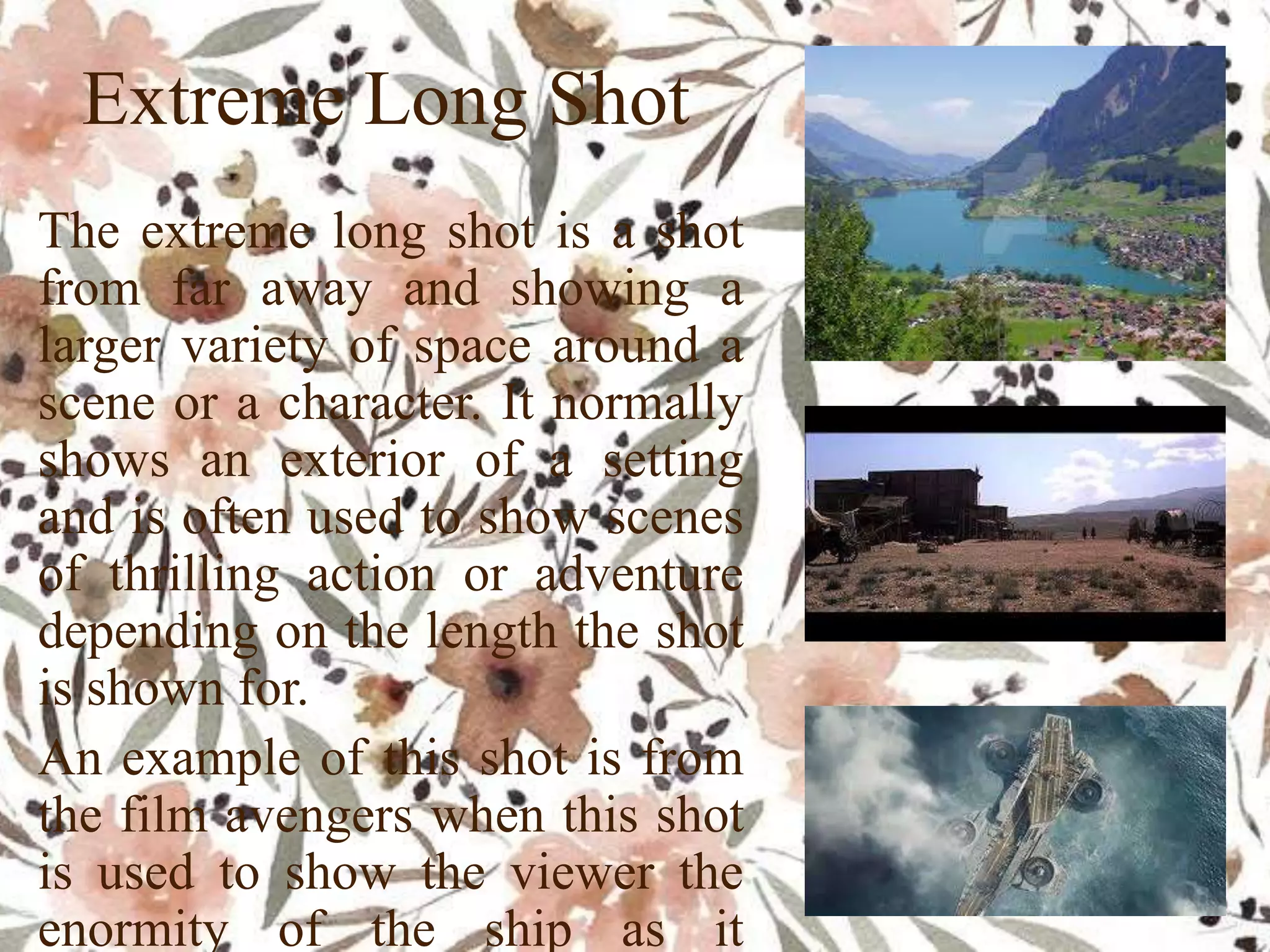Extreme Long Shot
The extreme long shot is a shot
from far away and showing a
larger variety of space around a
scene or a character. It normally
shows an exterior of a setting
and is often used to show scenes
of thrilling action or adventure
depending on the length the shot
is shown for.
An example of this shot is from
the film avengers when this shot
is used to show the viewer the
enormity of the ship as it
 