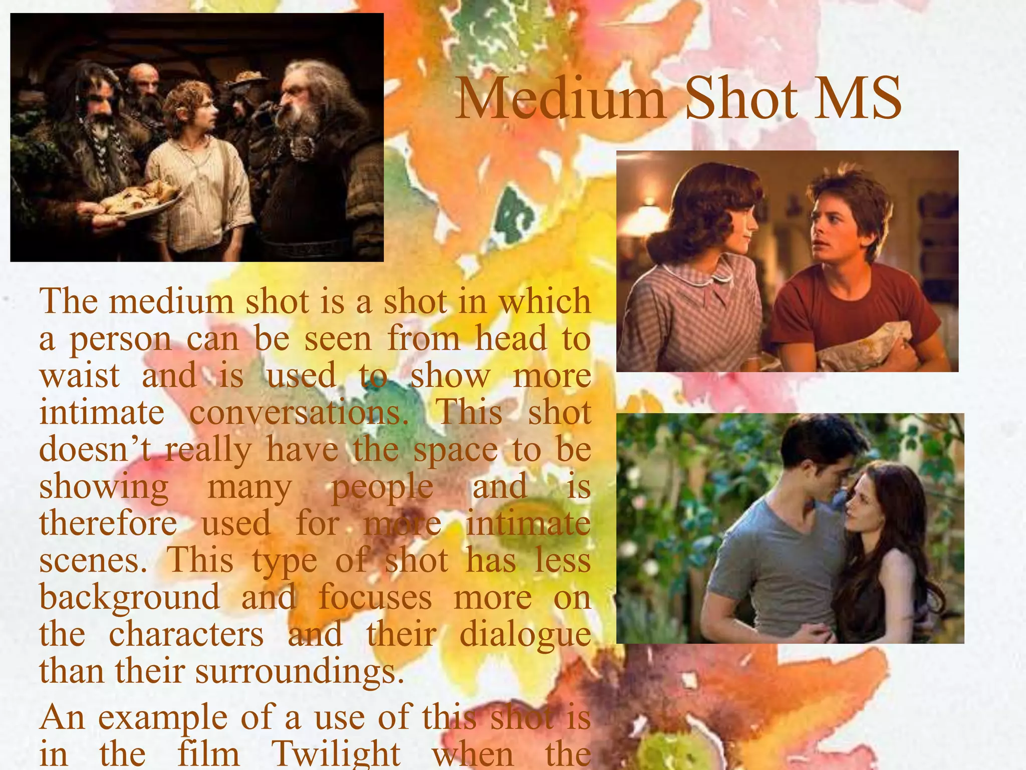 Medium Shot MS
The medium shot is a shot in which
a person can be seen from head to
waist and is used to show more
intimate conversations. This shot
doesn’t really have the space to be
showing many people and is
therefore used for more intimate
scenes. This type of shot has less
background and focuses more on
the characters and their dialogue
than their surroundings.
An example of a use of this shot is
in the film Twilight when the
 