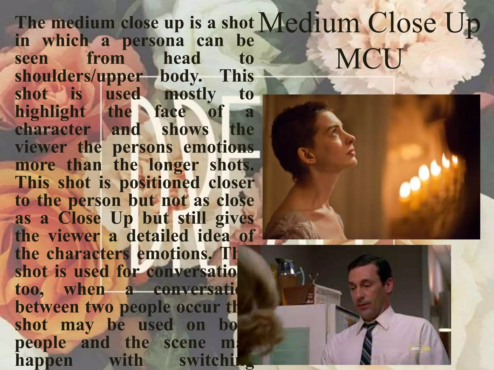 Medium Close Up
MCU
The medium close up is a shot
in which a persona can be
seen from head to
shoulders/upper body. This
shot is used mostly to
highlight the face of a
character and shows the
viewer the persons emotions
more than the longer shots.
This shot is positioned closer
to the person but not as close
as a Close Up but still gives
the viewer a detailed idea of
the characters emotions. This
shot is used for conversations
too, when a conversation
between two people occur this
shot may be used on both
people and the scene may
happen with switching
 