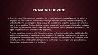 FRAMING DEVICE
• There are many different camera angles in order to create a dramatic effect of keeping the audience
engaged! We have close ups, over the shoulder angle where we see only one person speaking and
understand they're speaking so by doing an over the shoulder shot angle this gives us more of a clear
view of who's speaking. Another shot that helps us engage with who is speaking is the effect motivated
cuts where it goes from one person in one shot then to the other person speaking in another shot. This
again helps the audience understand who is speaking.
• Framing has a huge impact on who the audience should be focusing most on, when watching the film
as they understand who is speaking and what is going on. Through the camera angles the audience
engage more with the character's and are interested more as if we are their with the character's in the
film and sympathise with the character's emotions and feelings depending on what genre. Framing
device shows and describes a lot in one frame.
 