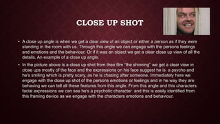 CLOSE UP SHOT
• A close up angle is when we get a clear view of an object or either a person as if they were
standing in the room with us. Through this angle we can engage with the persons feelings
and emotions and the behaviour. Or if it was an object we get a clear close up view of all the
details. An example of a close up angle.
• In the picture above is a close up shot from thee film “the shinning” we get a clear view in
close ups mostly of the face and the expressions on his face suggest he is a psycho and
he's smiling which is pretty scary, as he is chasing after someone. Immediately here we
engage with the close up shot of the persons emotions or feelings and in he way they are
behaving we can tell all these features from this angle. From this angle and this characters
facial expressions we can see he's a psychotic character and this is easily identified from
this framing device as we engage with the characters emotions and behaviour.
 