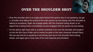 OVER THE SHOULDER SHOT
• Over the shoulder shot is an angle place behind the person who is not speaking, we get
a shoulder shot telling the audience the main person we are seeing over this shoulder is
talking to somebody. Again we engage easily with the character being shown or an
object that is being shown immediately we are engaged with the person we are seeing.
• On the above right hand side is a perfect example of an over the shoulder shot angle it
is from the film Harry Potter and is mainly focused on the main character himself Harry.
We can see that he is speaking to somebody else due to the shoulder that is being
shown, and again get a close view of his main features and emotions.
 