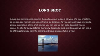 LONG SHOT
• A long shot camera angle is when the audience get to see a full view of a plot of setting,
so we can see more in one screen from a far distance. As you can see I have provided a
picture example of a long shot, and as you can see we can get a beautiful view or
scene. It’s at a far away distance that’s why its called a long shot because we can see a
lot of things far away from the camera and have a screen full of a view.
 