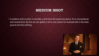 MEDIUM SHOT
• A medium shot is when it normally a shot from the waist and above. It’s a conventional
and neutral shot. By this we can gather a lot in one screen for example bits in the back
ground and the clothing.
 