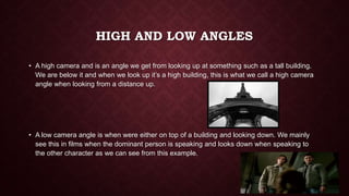 HIGH AND LOW ANGLES
• A high camera and is an angle we get from looking up at something such as a tall building.
We are below it and when we look up it’s a high building, this is what we call a high camera
angle when looking from a distance up.
• A low camera angle is when were either on top of a building and looking down. We mainly
see this in films when the dominant person is speaking and looks down when speaking to
the other character as we can see from this example.
 