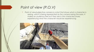 Point of view (P.O.V)
 Point of view/subjective camera is a shot that shows what a character is
seeing, which is being represented as the camera being the eyes. It
makes an audience feel as if they are in the characters shoes,
experiencing what the character would be experiencing.
 