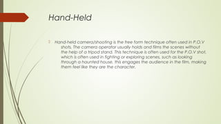 Hand-Held
 Hand-held camera/shooting is the free form technique often used in P.O.V
shots. The camera operator usually holds and films the scenes without
the help of a tripod stand. This technique is often used for the P.O.V shot,
which is often used in fighting or exploring scenes, such as looking
through a haunted house, this engages the audience in the film, making
them feel like they are the character.
 