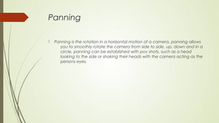 Panning
 Panning is the rotation in a horizontal motion of a camera, panning allows
you to smoothly rotate the camera from side to side, up, down and in a
circle, panning can be established with pov shots, such as a head
looking to the side or shaking their heads with the camera acting as the
persons eyes.
 