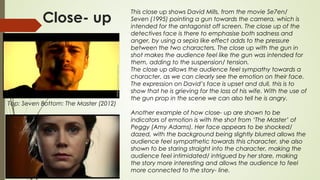Close- up
Top: Seven Bottom: The Master (2012)
This close up shows David Mills, from the movie Se7en/
Seven (1995) pointing a gun towards the camera, which is
intended for the antagonist off screen. The close up of the
detectives face is there to emphasise both sadness and
anger, by using a sepia like effect adds to the pressure
between the two characters. The close up with the gun in
shot makes the audience feel like the gun was intended for
them, adding to the suspension/ tension.
The close up allows the audience feel sympathy towards a
character, as we can clearly see the emotion on their face.
The expression on David’s face is upset and dull, this is to
show that he is grieving for the loss of his wife. With the use of
the gun prop in the scene we can also tell he is angry.
Another example of how close- up are shown to be
indicators of emotion is with the shot from ‘The Master’ of
Peggy (Amy Adams). Her face appears to be shocked/
dazed, with the background being slightly blurred allows the
audience feel sympathetic towards this character, she also
shown to be staring straight into the character, making the
audience feel intimidated/ intrigued by her stare, making
the story more interesting and allows the audience to feel
more connected to the story- line.
 
