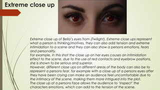 Extreme close up
Extreme close up of Bella’s eyes from (Twilight). Extreme close ups represent
what a person is thinking/motives, they can also add tension and extreme
intimidation to a scene and they can also show a persons emotions, fears
and personality.
For example, in this shot the close up on her eyes causes an intimidation
effect to the scene, due to the use of red contacts and eyebrow positions,
she is shown to be serious and superior.
However, different close ups on different areas of the body can also be to
represent a persons fear, for example with a close up of a persons eyes after
they have been crying can make an audience feel uncomfortable due to
the intimacy of the scene, making them more intrigued into the plot.
The close up of a persons face allows the audience to ‘inspect’ the
characters emotions, which can add to the tension of the scene.
 