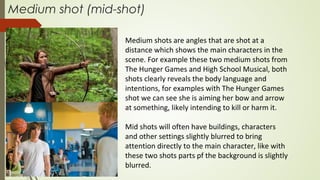 Medium shot (mid-shot)
Medium shots are angles that are shot at a
distance which shows the main characters in the
scene. For example these two medium shots from
The Hunger Games and High School Musical, both
shots clearly reveals the body language and
intentions, for examples with The Hunger Games
shot we can see she is aiming her bow and arrow
at something, likely intending to kill or harm it.
Mid shots will often have buildings, characters
and other settings slightly blurred to bring
attention directly to the main character, like with
these two shots parts pf the background is slightly
blurred.
 