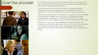 Over the shoulder Over the shoulder shots give us the point of view of a character, it is
also an effective way to have the same characters in the same shot
when there is dialogue between them.
Over the shoulder shots are mainly used in conversations and
motivated cuts, which is editing cuts to make different cuts link
together to make them appear they are one long continuous cut.
These shots are also used to indicate how a character may be feeling,
for example with Twilight we are looking over Edwards shoulder,
revealing Bella’s expressions, where she is staring into the other
characters eyes, this suggests a love interests between the characters.
However o.t.s shots can also establish the intensity between the
characters, for example with Mean Girls, we can see by the expression
on the blond characters face she is disagreeing with the other
character, with an over the shoulder shot being used to establish this
mood.
 