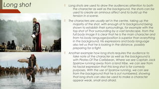 Long shot  Long shots are used to draw the audiences attention to both
the character as well as the background, the shots can be
used to create an ominous affect and to build up the
tension in a scene.
 The characters are usually set in the centre, taking up the
majority of the shot, with enough of hr background being
shown to establish their surroundings, for example with the
top shot of Thor surrounding by a vast landscape, from the
full body image it is clear that he is the main character and
from his body language/position is superior than everything
in the background. His expressions and body language
also tell us that he is looking in the distance, possibly
preparing for a fight.
 Another example how long shots requires the audience to
take note of the character as well as the background is
with Pirates Of The Caribbean, Where we see Captain Jack
Sparrow running away from a land tribe, we can see from
his facial expression that this long shot is for comedy
purposes. With the use of Sparrow running, we can see
from the background that he is out numbered, showing
that long shots can also be used to make a character
appear weak, small and afraid.
 