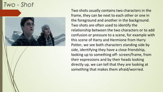 Two - Shot
Two shots usually contains two characters in the
frame, they can be next to each other or one in
the foreground and another in the background.
Two shots are often used to identify the
relationship between the two characters or to add
confusion or pressure to a scene, for example with
this scene of Harry and Hermione from Harry
Potter, we see both characters standing side by
side, identifying they have a close friendship,
looking up to something off- screen/frame, from
their expressions and by their heads looking
directly up, we can tell that they are looking at
something that makes them afraid/worried.
 