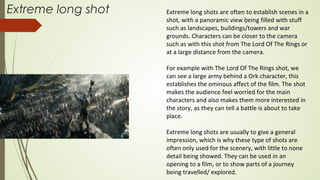 Extreme long shot Extreme long shots are often to establish scenes in a
shot, with a panoramic view being filled with stuff
such as landscapes, buildings/towers and war
grounds. Characters can be closer to the camera
such as with this shot from The Lord Of The Rings or
at a large distance from the camera.
For example with The Lord Of The Rings shot, we
can see a large army behind a Ork character, this
establishes the ominous affect of the film. The shot
makes the audience feel worried for the main
characters and also makes them more interested in
the story, as they can tell a battle is about to take
place.
Extreme long shots are usually to give a general
impression, which is why these type of shots are
often only used for the scenery, with little to none
detail being showed. They can be used in an
opening to a film, or to show parts of a journey
being travelled/ explored.
 
