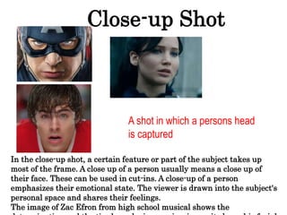 Close-up Shot
A shot in which a persons head
is captured
In the close-up shot, a certain feature or part of the subject takes up
most of the frame. A close up of a person usually means a close up of
their face. These can be used in cut-ins. A close-up of a person
emphasizes their emotional state. The viewer is drawn into the subject's
personal space and shares their feelings.
The image of Zac Efron from high school musical shows the
 