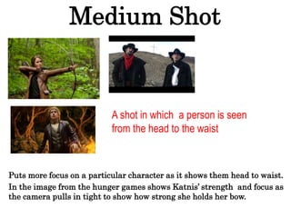 Medium Shot
Puts more focus on a particular character as it shows them head to waist.
In the image from the hunger games shows Katnis’ strength and focus as
the camera pulls in tight to show how strong she holds her bow.
A shot in which a person is seen
from the head to the waist
 