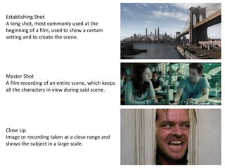 Establishing Shot
A long shot, most commonly used at the
beginning of a film, used to show a certain
setting and to create the scene.
Master Shot
A film recording of an entire scene, which keeps
all the characters in view during said scene.
Close Up
Image or recording taken at a close range and
shows the subject in a large scale.
 