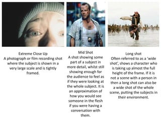 Extreme Close Up
A photograph or film recording shot
where the subject is shown in a
very large scale and is tightly
framed.
Mid Shot
A shot showing some
part of a subject in
more detail, whilst still
showing enough for
the audience to feel as
if they were looking at
the whole subject. It is
an approximation of
how you would see
someone in the flesh
if you were having a
conversation with
them.
Long shot
Often referred to as a ‘wide
shot’, shows a character who
is taking up almost the full
height of the frame. If it is
not a scene with a person in
then a long shot can also be
a wide shot of the whole
scene, putting the subjects in
their environment.
 