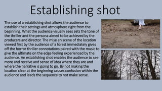 Establishing shot
The use of a establishing shot allows the audience to
establish their settings and atmosphere right from the
beginning. What the audience visually sees sets the tone of
the thriller and the persona aimed to be achieved by the
producers and director. The mise en scene of the location
viewed first by the audience of a forest immediately gives
off the horror thriller connotations paired with the music to
give the ultimate on the edge feeling experienced by the
audience. An establishing shot enables the audience to see
more and receive and sense of idea where they are and
where the narrative is going to go. By not making the
location clear at the beginning causes confusion within the
audience and leads the sequence to not make sense.
 