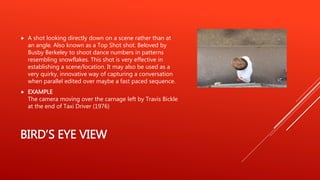 BIRD’S EYE VIEW
 A shot looking directly down on a scene rather than at
an angle. Also known as a Top Shot shot. Beloved by
Busby Berkeley to shoot dance numbers in patterns
resembling snowflakes. This shot is very effective in
establishing a scene/location. It may also be used as a
very quirky, innovative way of capturing a conversation
when parallel edited over maybe a fast paced sequence.
 EXAMPLE
The camera moving over the carnage left by Travis Bickle
at the end of Taxi Driver (1976)
 