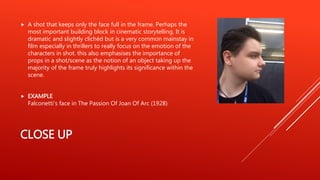 CLOSE UP
 A shot that keeps only the face full in the frame. Perhaps the
most important building block in cinematic storytelling. It is
dramatic and slightly clichéd but is a very common mainstay in
film especially in thrillers to really focus on the emotion of the
characters in shot. this also emphasises the importance of
props in a shot/scene as the notion of an object taking up the
majority of the frame truly highlights its significance within the
scene.
 EXAMPLE
Falconetti's face in The Passion Of Joan Of Arc (1928)
 